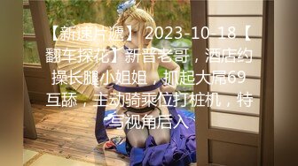 【新速片遞】 2023-10-18【翻车探花】新晋老哥，酒店约操长腿小姐姐，抓起大屌69互舔，主动骑乘位打桩机，特写视角后入