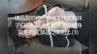 精品厕拍初心健身工作室的妹子们的和私人女教练经常健身锻炼的逼,那是Q弹无比 (3)