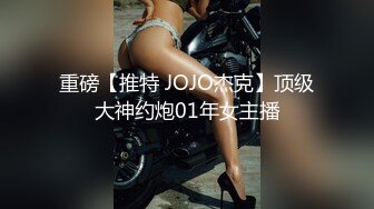 重磅【推特 JOJO杰克】顶级大神约炮01年女主播