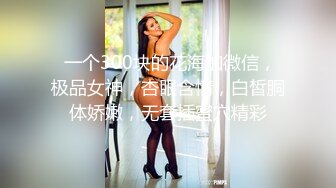  一个300块的花海加微信，极品女神，杏眼含情，白皙胴体娇嫩，无套插蜜穴精彩