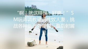 “啊！就这样操，好爽！”SM玩弄调教骚逼性奴人妻，挑战各种新姿势爆操，最后射嘴里