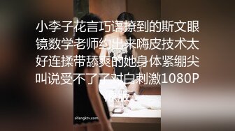 小李子花言巧语撩到的斯文眼镜数学老师约出来嗨皮技术太好连揉带舔爽的她身体紧绷尖叫说受不了了对白刺激1080P原版