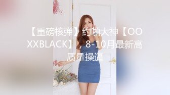 【重磅核弹】约啪大神【OOXXBLACK】，8-10月最新高质量操逼