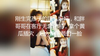 刚生完孩子的巨乳妈妈，和胖哥哥在客厅无套啪啪，拿个黄瓜插穴，后入蹲下颜射一脸