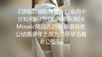 《顶级??摄影大咖》行业内十分知名新时代的网黄导演EdMosaic精品之29岁琪琪与老公结婚多年无孩为了怀孕当着老公面3P