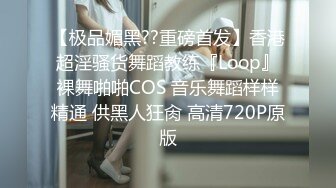 【极品媚黑??重磅首发】香港超淫骚货舞蹈教练『Loop』裸舞啪啪COS 音乐舞蹈样样精通 供黑人狂肏 高清720P原版