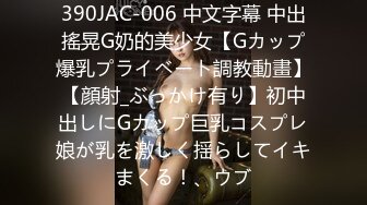 390JAC-006 中文字幕 中出搖晃G奶的美少女【Gカップ爆乳プライベート調教動畫】【顔射_ぶっかけ有り】初中出しにGカップ巨乳コスプレ娘が乳を激しく揺らしてイキまくる！、ウブ