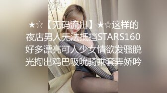 ★☆【无码流出】★☆这样的夜店男人无法抵挡STARS160好多漂亮可人少女情欲发骚脱光掏出鸡巴吸吮骑乘套弄娇吟