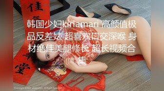 韩国少妇kiriamari 高颜值极品反差婊 超喜欢口交深喉 身材绝佳美腿修长 超长视频合集