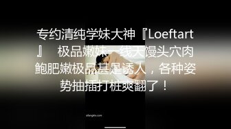 专约清纯学妹大神『Loeftart』✿极品嫩妹一线天馒头穴肉鲍肥嫩极品甚是诱人，各种姿势抽插打桩爽翻了！