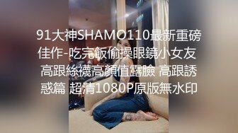 91大神SHAMO110最新重磅佳作-吃完飯偷操眼鏡小女友 高跟絲襪高顏值露臉 高跟誘惑篇 超清1080P原版無水印