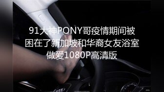 91大神PONY哥疫情期间被困在了新加坡和华裔女友浴室做爱1080P高清版