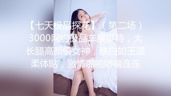 【七天极品探花】（第二场）3000网约极品车展模特，大长腿高颜值女神，肤白如玉温柔体贴，激情啪啪娇喘连连