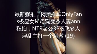 最新强推，网美推车OnlyFans极品女M母狗变态人妻ann私拍，NTR老公3P双飞多人淫乱主打一个刺激 (19)