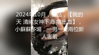 2024年10月，極品，【我的天 清純女神下海 擼出血】，小蘇蘇多場，一男一女兩位新人害羞