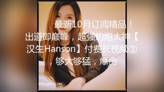 ⚫️⚫️最新10月订阅精品！出道即巅峰，超强约炮大神【汉生Hanson】付费长视频③，够大够猛，爆肏