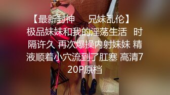 【最新封神❤️兄妹乱伦】✿极品妹妹和我的淫荡生活✿时隔许久 再次爆操内射妹妹 精液顺着小穴流到了肛塞 高清720P原档