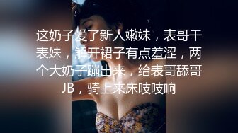 这奶子爱了新人嫩妹，表哥干表妹，解开裙子有点羞涩，两个大奶子蹦出来，给表哥舔哥JB，骑上来床吱吱响