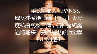 ⚫️⚫️重磅！高人气PANS头牌女神模特【西门小玉】大尺度私拍视图三弹，各种露奶露逼情趣装，亮点是摄影师全程PUA对话3