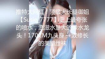 推特大网红！顶级大长腿御姐【Susie_7777】史上最夸张的喷水，滋滋水量大的像水龙头！170CM九头身 一双修长的美腿丝袜