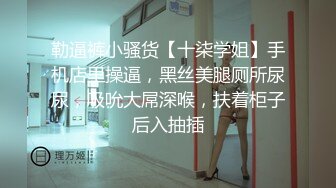 勒逼裤小骚货【十柒学姐】手机店里操逼，黑丝美腿厕所尿尿，吸吮大屌深喉，扶着柜子后入抽插